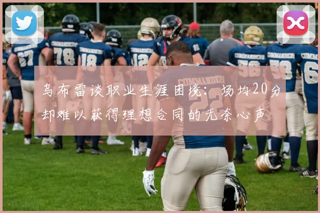 乌布雷谈职业生涯困境：场均20分却难以获得理想合同的无奈心声