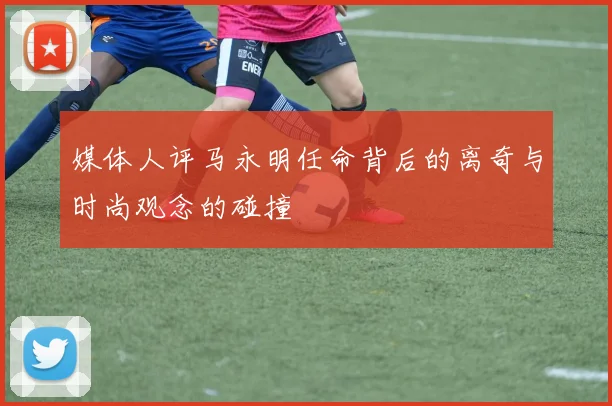 媒体人评马永明任命背后的离奇与时尚观念的碰撞