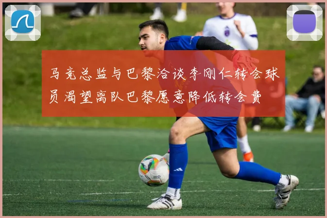 马竞总监与巴黎洽谈李刚仁转会球员渴望离队巴黎愿意降低转会费