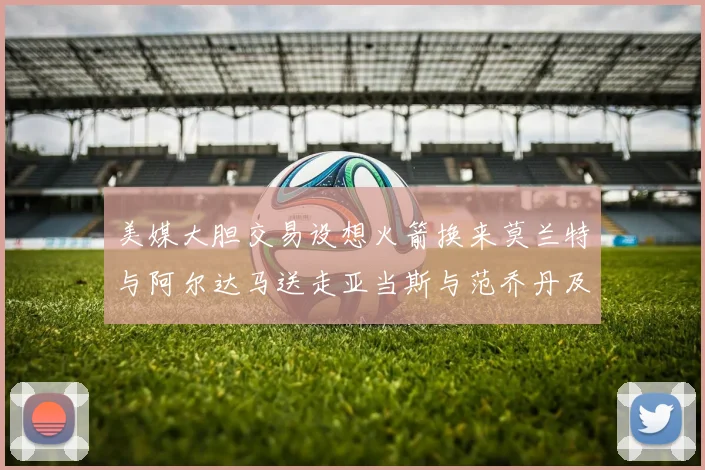 美媒大胆交易设想火箭换来莫兰特与阿尔达马送走亚当斯与范乔丹及两个选秀权