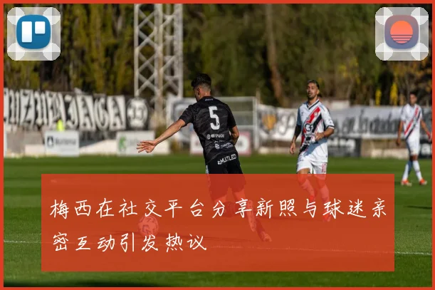 梅西在社交平台分享新照与球迷亲密互动引发热议