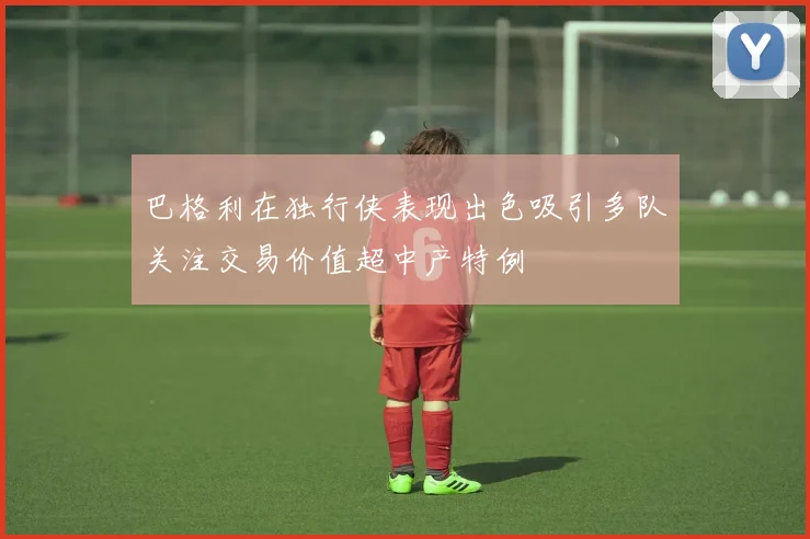 巴格利在独行侠表现出色吸引多队关注交易价值超中产特例