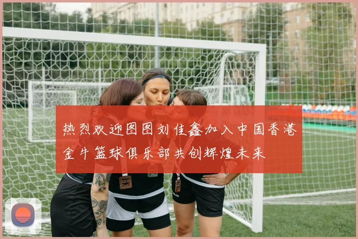 热烈欢迎图图刘佳鑫加入中国香港金牛篮球俱乐部共创辉煌未来