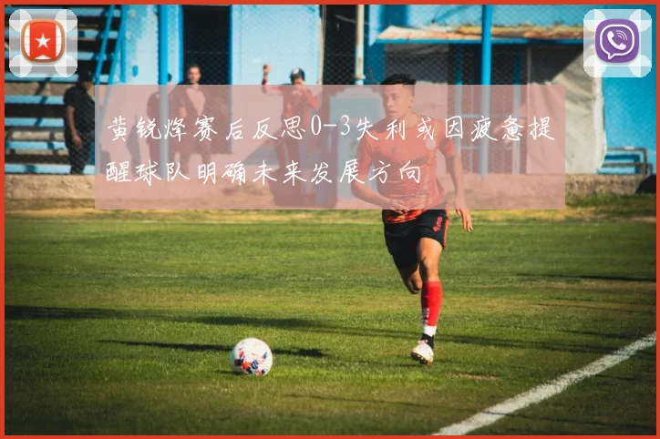 黄锐烽赛后反思0-3失利或因疲惫提醒球队明确未来发展方向