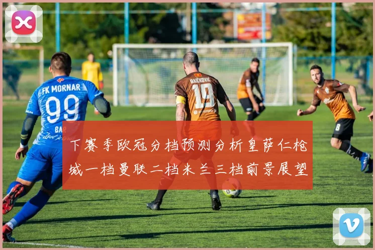下赛季欧冠分档预测分析皇萨仁枪城一档曼联二档米兰三档前景展望