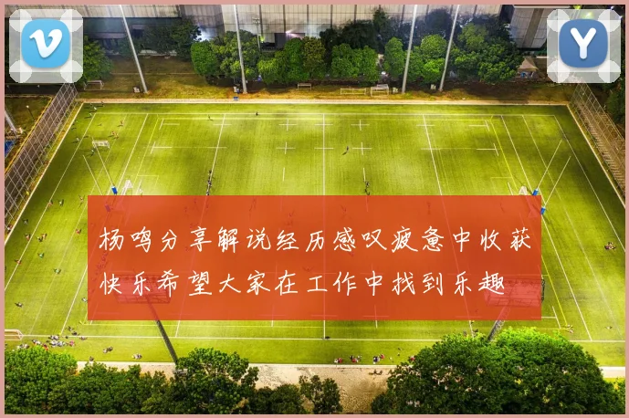 杨鸣分享解说经历感叹疲惫中收获快乐希望大家在工作中找到乐趣