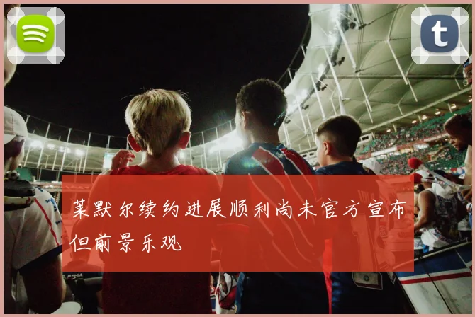 莱默尔续约进展顺利尚未官方宣布但前景乐观