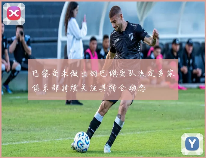 巴黎尚未做出姆巴佩离队决定多家俱乐部持续关注其转会动态