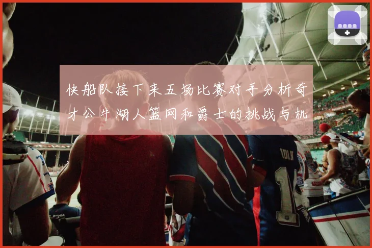 快船队接下来五场比赛对手分析奇才公牛湖人篮网和爵士的挑战与机遇