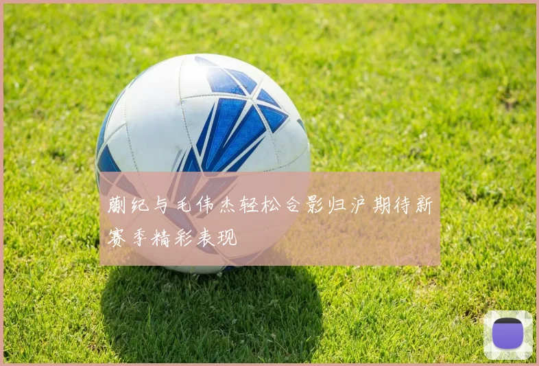 蒯纪与毛伟杰轻松合影归沪期待新赛季精彩表现