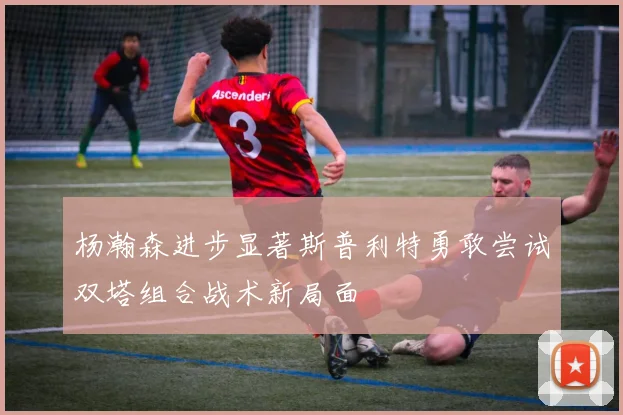 杨瀚森进步显著斯普利特勇敢尝试双塔组合战术新局面