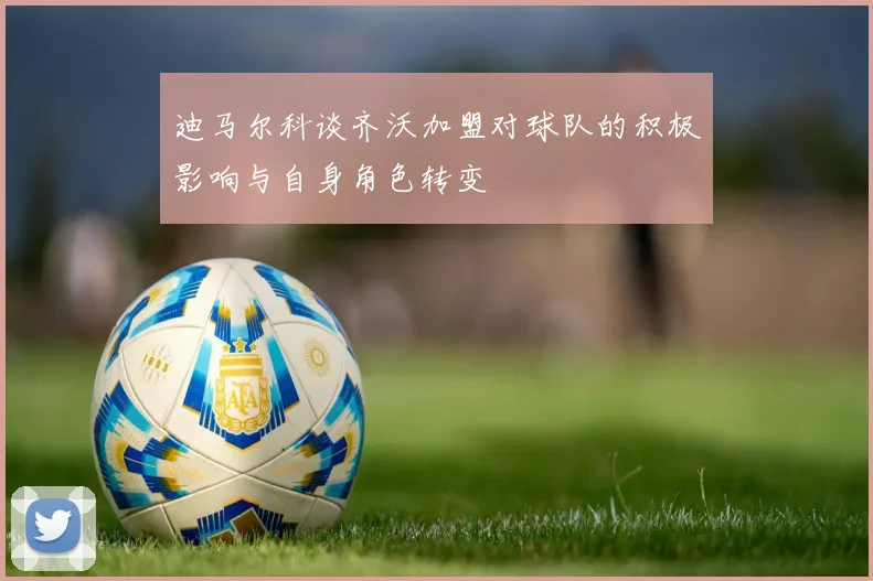迪马尔科谈齐沃加盟对球队的积极影响与自身角色转变