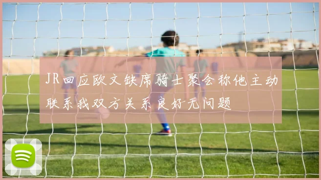 JR回应欧文缺席骑士聚会称他主动联系我双方关系良好无问题