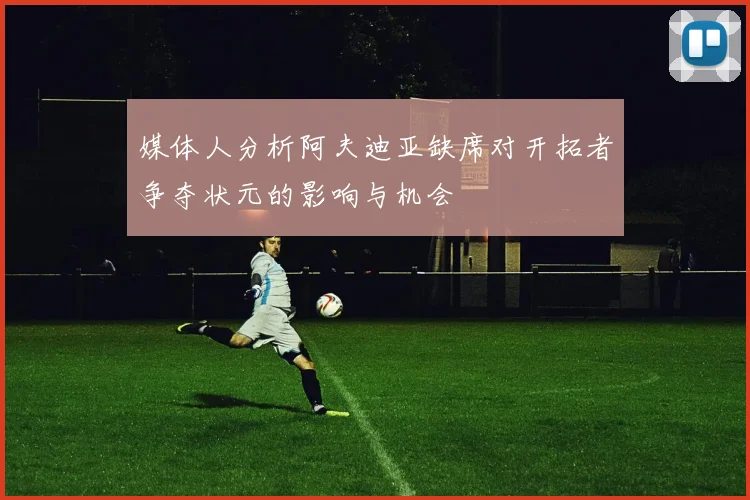 媒体人分析阿夫迪亚缺席对开拓者争夺状元的影响与机会
