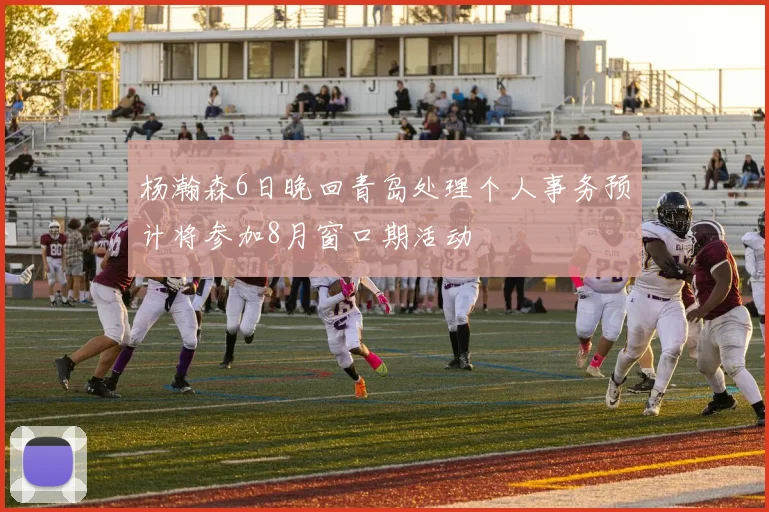 杨瀚森6日晚回青岛处理个人事务预计将参加8月窗口期活动