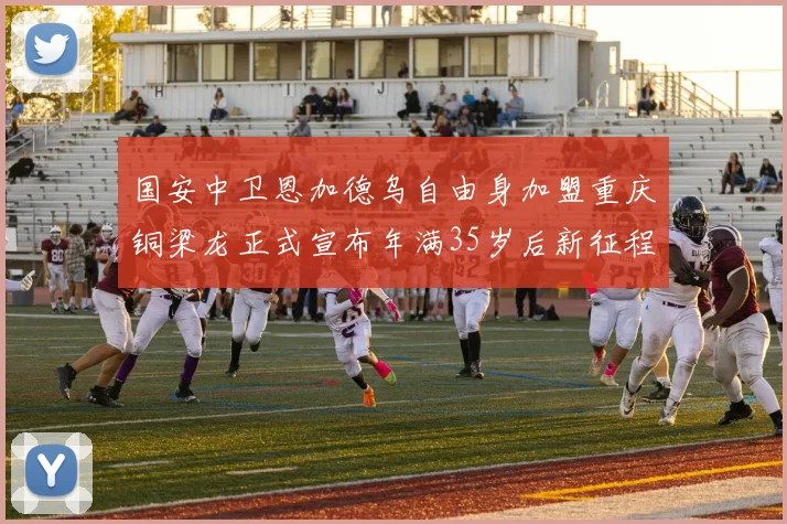 国安中卫恩加德乌自由身加盟重庆铜梁龙正式宣布年满35岁后新征程开启